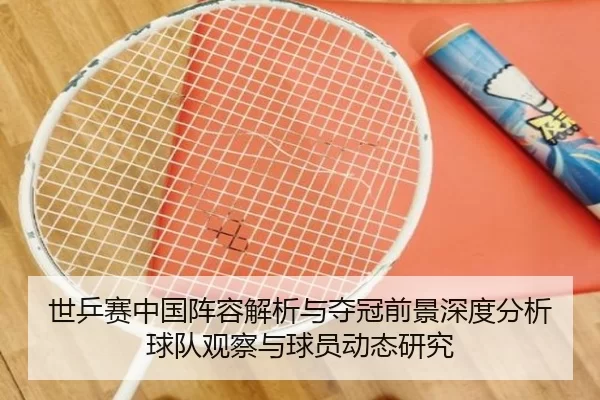 世乒赛中国阵容解析与夺冠前景深度分析球队观察与球员动态研究